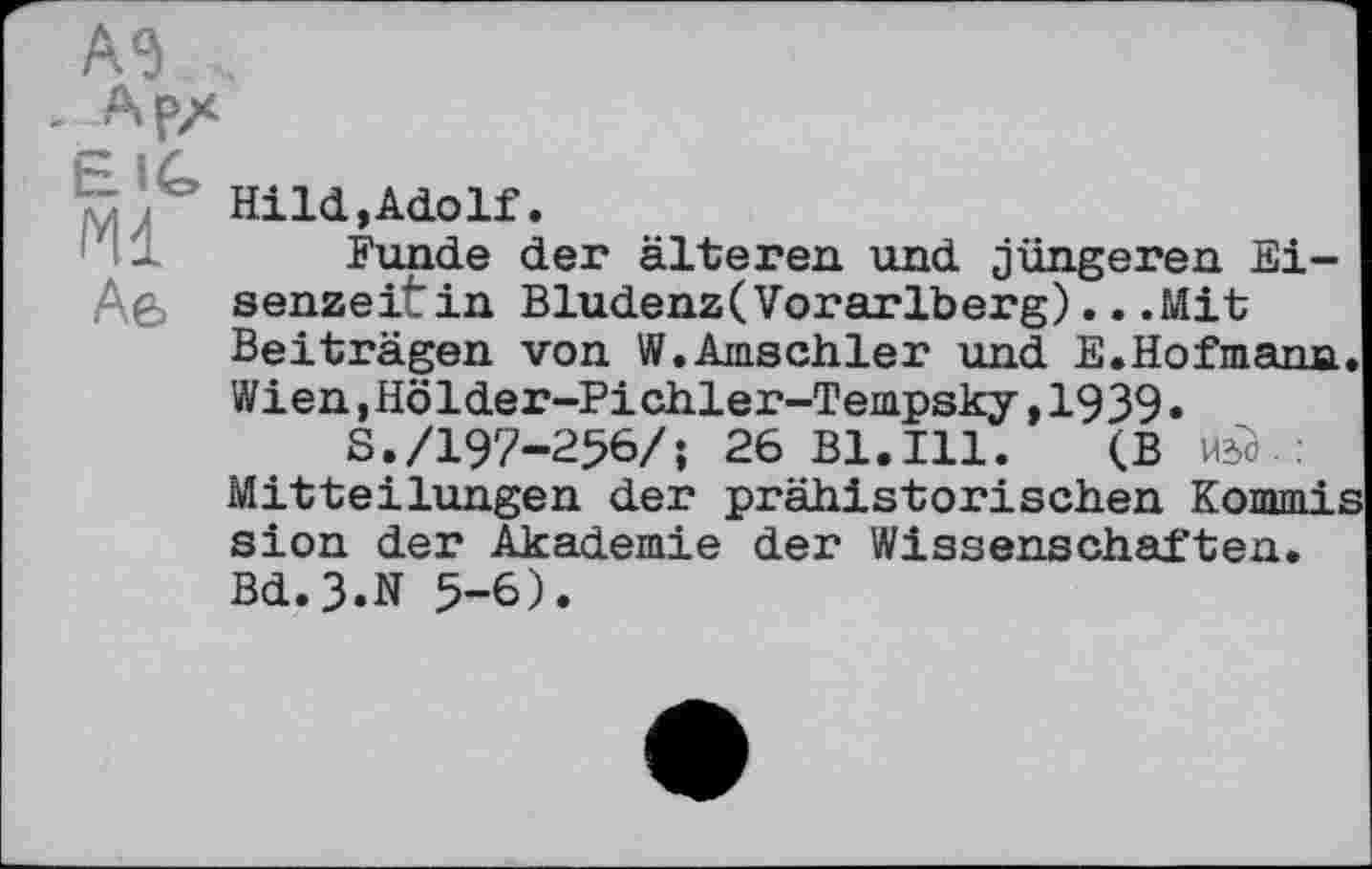 ﻿Ml
Аб
HiId,AdoIf.
Funde der älteren und jüngeren Eisenzeit in Bludenz(Vorarlberg).. .Mit Beiträgen von W.Amschler und E.Hofmann. Wien,Hölder-Pichler-Tempsky,1939•
S./197-256/; 26 Bl.Ill. (В И2Й.: Mitteilungen der prähistorischen Kommis sion der Akademie der Wissenschaften.